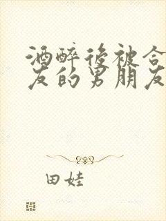 酒醉后被合租室友的男朋友睡了