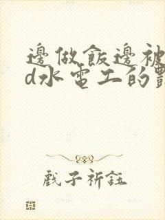 边做饭边被躁bd水电工的艳遇