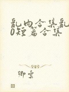 乱肉合集乱500短篇合集