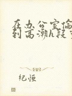 在办公室伦流澡到高潮h段灵兮