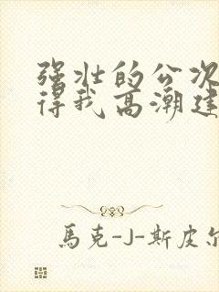 强壮的公次次弄得我高潮建国