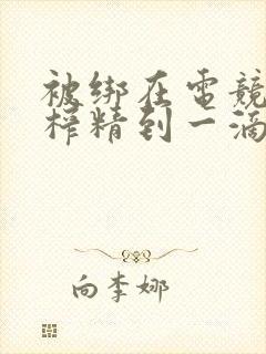 被绑在电竞椅上榨精到一滴不剩