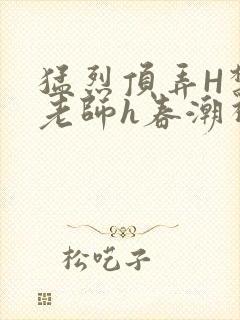 猛烈顶弄H禁欲老师h春潮视频