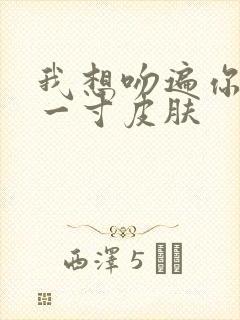 我想吻遍你的每一寸皮肤