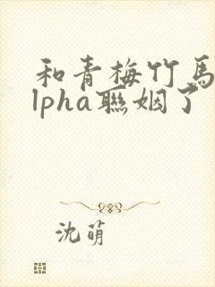 和青梅竹马的alpha联姻了