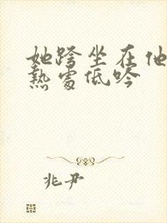 她跨坐在他的炽热处低吟