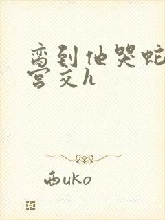 脔到他哭蛇双根宫交h