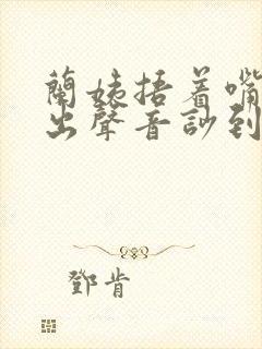 兰姨捂着嘴怕发出声音吵到