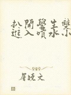 扒开学生双腿猛进入喷水小说