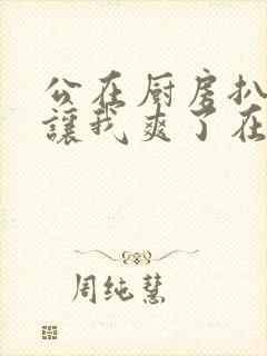 公在厨房扒开腿让我爽了在线观看