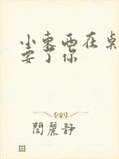 小东西在桌子上要了你