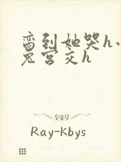 脔到她哭h小白兔宫交h