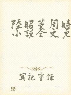 陆昭菱周时阅的小说全文免费阅读