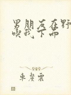 男朋友在野外猛吃我下面