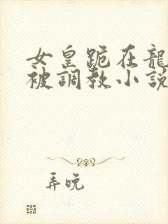 女皇跪在龙椅前被调教小说