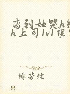 脔到她哭h粗话h上司1v1视频