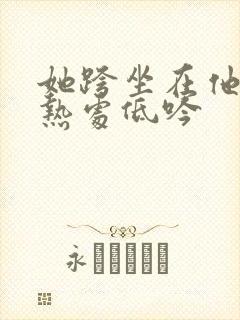 她跨坐在他的炽热处低吟