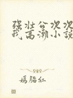 强壮公次次弄得我高潮小说