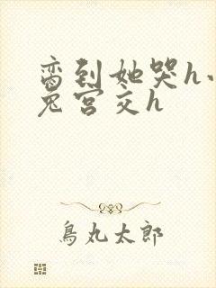 脔到她哭h小白兔宫交h