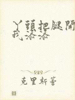 丫头把腿开大让我添添