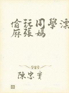 偷玩同学漂亮麻麻张嫣