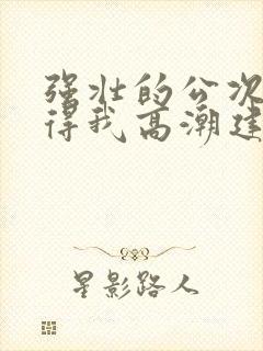 强壮的公次次弄得我高潮建国