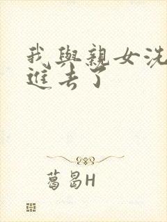 我与亲女洗澡时进去了