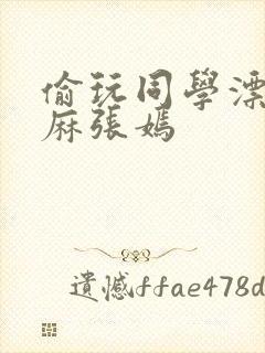 偷玩同学漂亮麻麻张嫣