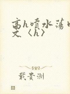 高h喷水荡肉欲文〈h〉