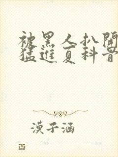 被黑人扒开双腿猛进夏科骨科