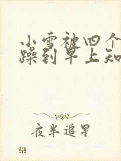 小雪被四个男人躁到早上知乎