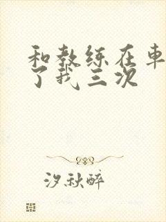 和教练在车里干了我三次