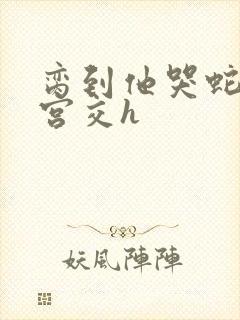 脔到他哭蛇双根宫交h