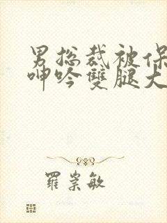 男总裁被保镖c呻吟双腿大张bl