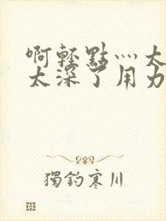 啊轻点灬太粗嗯太深了用力