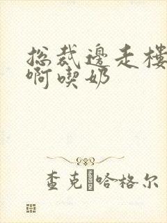 总裁边走楼梯嗯啊吃奶