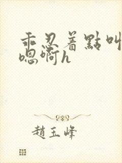 乖忍着点叫出来嗯啊h