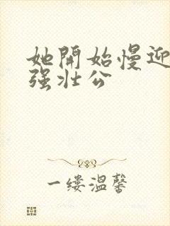 她开始慢迎迎合强壮公