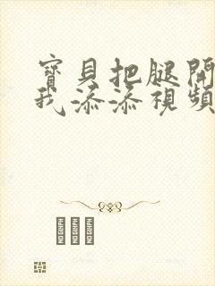 宝贝把腿开大让我添添视频