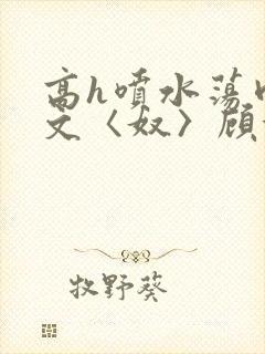 高h喷水荡肉欲文〈奴〉顾依依