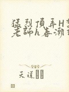 猛烈顶弄H禁欲老师h春潮视频