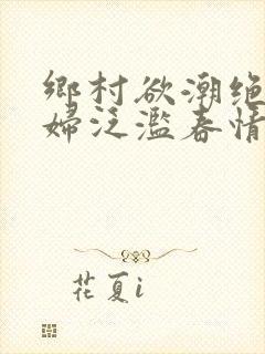 乡村欲潮绝色村妇泛滥春情