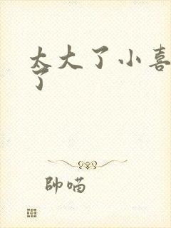 太大了小喜涨死了