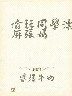 偷玩同学漂亮麻麻张嫣