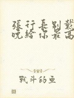 张行长别戴了今晚给你最高的待遇