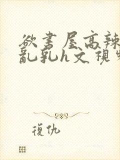 欲书屋高辣h文乱乳h文视频