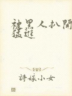 被黑人扒开双腿猛进