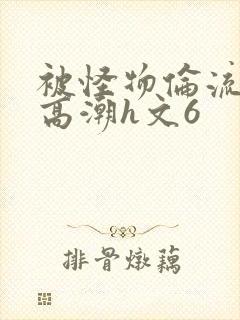 被怪物伦流澡到高潮h文6