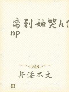 脔到她哭h修仙np