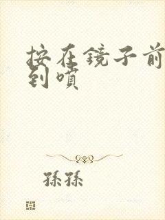 按在镜子前窗c到喷